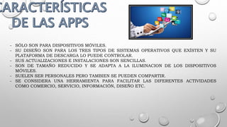 - SÓLO SON PARA DISPOSITIVOS MÓVILES.
- SU DISEÑO SON PARA LOS TRES TIPOS DE SISTEMAS OPERATIVOS QUE EXÍSTEN Y SU
PLATAFORMA DE DESCARGA LO PUEDE CONTROLAR.
- SUS ACTUALIZACIONES E INSTALACIONES SON SENCILLAS.
- SON DE TAMAÑO REDUCIDO Y SE ADAPTA A LA ILUMINACION DE LOS DISPOSITIVOS
MÓVILES.
- SUELEN SER PERSONALES PERO TAMBIEN SE PUEDEN COMPARTIR.
- SE CONSIDERA UNA HERRAMIENTA PARA FACILITAR LAS DIFERENTES ACTIVIDADES
COMO COMERCIO, SERVICIO, INFORMACIÓN, DISEÑO ETC.
 