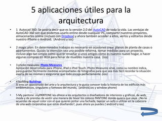 5 aplicaciones útiles para la
arquitectura
• 1 Autocad 360: Se podría decir que es la versión 2.0 del AutoCAD de toda la vida. Las ventajas de
AutoCAD 360 son que podemos usarlo online desde cualquier PC, compartir nuestros proyectos,
almacenarlos online (incluso con Dropbox) y ahora también acceder a ellos, verlos y editarlos desde
nuestro iPhone o Android. (Android y ios)
• 2 magic plan: En determinados trabajos es necesario en ocasiones crear planos de planta de casas o
apartamentos. Quizás la intención sea una posible reforma, tomar medidas para un proyecto,
incluso algo tan simple como querer enseñar a unos amigos cómo es nuestro nuevo hogar, o hacer
algunas compras en IKEA para llenar de muebles nuestra casa. (ios)
• 3 photo measures: Photo Measures
Aplicación desarrollada para iPhone, iPad o iPod Touch. Photo Measures sirve, como su nombre indica,
para guardar fácilmente medidas acompañadas de fotografías para que sea más fácil recordar la situación
exacta de las mismas y asegurarse que todo encaja perfectamente. (ios)
• 4 building:Buildings
Si eres un apasionado del arte y la arquitectura y te gusta conocer toda la historia de los edificios más
emblemáticos, singulares y famosos del mundo, (android,ios y window phone)
• 5 My pantone :myPANTONE les ofrece a los arquitectos o diseñadores de interiores y gráficos, de web,
moda y de prendas de vestir una manera de llevar los colores PANTONE donde quiera que vaya. ¿No te
acuerdas de aquel color con el que quieres pintar una fachada, tapizar un sofá o utilizar en la cabecera
de una web corporativa que estás diseñando?, pues ahora ya puedes.( android y ios)
 