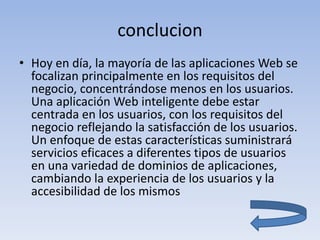 conclucion
• Hoy en día, la mayoría de las aplicaciones Web se
focalizan principalmente en los requisitos del
negocio, concentrándose menos en los usuarios.
Una aplicación Web inteligente debe estar
centrada en los usuarios, con los requisitos del
negocio reflejando la satisfacción de los usuarios.
Un enfoque de estas características suministrará
servicios eficaces a diferentes tipos de usuarios
en una variedad de dominios de aplicaciones,
cambiando la experiencia de los usuarios y la
accesibilidad de los mismos
 