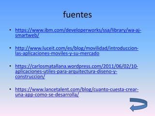 fuentes
• https://www.ibm.com/developerworks/ssa/library/wa-aj-
smartweb/
• http://www.luceit.com/es/blog/movilidad/introduccion-
las-aplicaciones-moviles-y-su-mercado
• https://carlosmatallana.wordpress.com/2011/06/02/10-
aplicaciones-utiles-para-arquitectura-diseno-y-
construccion/
• https://www.lancetalent.com/blog/cuanto-cuesta-crear-
una-app-como-se-desarrolla/
 
