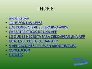 INDICE
• presentación
• ¿QUE SON LAS APPS?
• ¿DE DONDE VIENE EL TERMINO APPS?
• CARACTERISTICAS DE UNA APP
• LO QUE SE NECESITA PARA DESCARGAR UNA APP
• CUAL ES EL COSTO DE UAN APP
• 5 APLICACIONES UTILES EN ARQUITECTURA
• CONCLUCION
• FUENTES
 