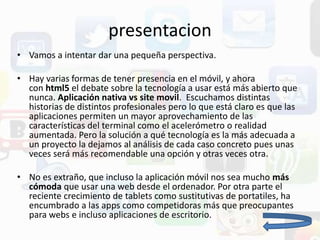 presentacion
• Vamos a intentar dar una pequeña perspectiva.
• Hay varias formas de tener presencia en el móvil, y ahora
con html5 el debate sobre la tecnología a usar está más abierto que
nunca. Aplicación nativa vs site movil. Escuchamos distintas
historias de distintos profesionales pero lo que está claro es que las
aplicaciones permiten un mayor aprovechamiento de las
características del terminal como el acelerómetro o realidad
aumentada. Pero la solución a qué tecnología es la más adecuada a
un proyecto la dejamos al análisis de cada caso concreto pues unas
veces será más recomendable una opción y otras veces otra.
• No es extraño, que incluso la aplicación móvil nos sea mucho más
cómoda que usar una web desde el ordenador. Por otra parte el
reciente crecimiento de tablets como sustitutivas de portatiles, ha
encumbrado a las apps como competidoras más que preocupantes
para webs e incluso aplicaciones de escritorio.
 