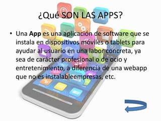 ¿Qué SON LAS APPS?
• Una App es una aplicación de software que se
instala en dispositivos móviles o tablets para
ayudar al usuario en una labor concreta, ya
sea de carácter profesional o de ocio y
entretenimiento, a diferencia de una webapp
que no es instalableempresas, etc.
 