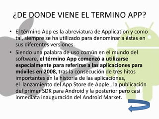 ¿DE DONDE VIENE EL TERMINO APP?
• El término App es la abreviatura de Application y como
tal, siempre se ha utilizado para denominar a éstas en
sus diferentes versiones.
• Siendo una palabra de uso común en el mundo del
software, el término App comenzó a utilizarse
especialmente para referirse a las aplicaciones para
móviles en 2008, tras la consecución de tres hitos
importantes en la historia de las aplicaciones,
el lanzamiento del App Store de Apple , la publicación
del primer SDK para Android y la posterior pero casi
inmediata inauguración del Android Market.
 