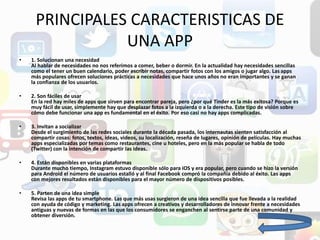 PRINCIPALES CARACTERISTICAS DE
UNA APP
• 1. Solucionan una necesidad
Al hablar de necesidades no nos referimos a comer, beber o dormir. En la actualidad hay necesidades sencillas
como el tener un buen calendario, poder escribir notas, compartir fotos con los amigos o jugar algo. Las apps
más populares ofrecen soluciones prácticas a necesidades que hace unos años no eran importantes y se ganan
la confianza de los usuarios.
• 2. Son fáciles de usar
En la red hay miles de apps que sirven para encontrar pareja, pero ¿por qué Tinder es la más exitosa? Porque es
muy fácil de usar, simplemente hay que desplazar fotos a la izquierda o a la derecha. Este tipo de visión sobre
cómo debe funcionar una app es fundamental en el éxito. Por eso casi no hay apps complicadas.
• 3. Invitan a socializar
Desde el surgimiento de las redes sociales durante la década pasada, los internautas sienten satisfacción al
compartir cosas: fotos, textos, ideas, videos, su localización, reseña de lugares, opinión de películas. Hay muchas
apps especializadas por temas como restaurantes, cine u hoteles, pero en la más popular se habla de todo
(Twitter) con la intención de compartir las ideas.
• 4. Están disponibles en varias plataformas
Durante mucho tiempo, Instagram estuvo disponible sólo para iOS y era popular, pero cuando se hizo la versión
para Android el número de usuarios estalló y al final Facebook compró la compañía debido al éxito. Las apps
con mejores resultados están disponibles para el mayor número de dispositivos posibles.
• 5. Parten de una idea simple
Revisa las apps de tu smartphone. Las que más usas surgieron de una idea sencilla que fue llevada a la realidad
con ayuda de código y marketing. Las apps ofrecen a creativos y desarrolladores de innovar frente a necesidades
antiguas y nuevas de formas en las que los consumidores se enganchen al sentirse parte de una comunidad y
obtener diversión.
 