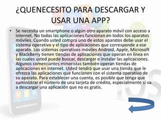 ¿QUENECESITO PARA DESCARGAR Y
USAR UNA APP?
• Se necesita un smartphone o algún otro aparato móvil con acceso a
internet. No todas las aplicaciones funcionan en todos los aparatos
móviles. Cuando usted compra uno de estos aparatos debe usar el
sistema operativo y el tipo de aplicaciones que corresponde a ese
aparato. Los sistemas operativos móviles Android, Apple, Microsoft
y BlackBerry tienen tiendas de aplicaciones que operan en línea en
las cuales usted puede buscar, descargar e instalar las aplicaciones.
Algunos comerciantes minoristas también operan tiendas de
aplicaciones en internet. Usted tendrá que usar una tienda que le
ofrezca las aplicaciones que funcionen con el sistema operativo de
su aparato. Para establecer una cuenta, es posible que tenga que
suministrar el número de una tarjeta de crédito, especialmente si va
a descargar una aplicación que no es gratis.
 