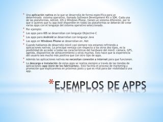 *
* Una aplicación nativa es la que se desarrolla de forma específica para un
determinado sistema operativo, llamado Software Development Kit o SDK. Cada una
de las plataformas, Adroid, iOS o Windows Phone, tienen un sistema diferente, por lo
que si quieres que tu app esté disponible en todas las plataformas se deberán de crear
varias apps con el lenguaje del sistema operativo seleccionado.
* Por ejemplo:
* Las apps para iOS se desarrollan con lenguaje Objective-C
* Las apps para Android se desarrollan con lenguaje Java
* Las apps en Windows Phone se desarrollan en .Net
* Cuando hablamos de desarrollo móvil casi siempre nos estamos refiriendo a
aplicaciones nativas. La principal ventaja con respecto a los otros dos tipos, es la
posibilidad de acceder a todas las características del hardware del móvil: cámara, GPS,
agenda, dispositivos de almacenimiento y otras muchas. Esto hace que la experiencia
del usuario sea mucho más positiva que con otro tipo de apps.
* Además las aplicaciones nativas no necesitan conexión a internet para que funcionen.
* La descarga e instalación de estas apps se realiza siempre a través de las tiendas de
aplicaciones (app store de los fabricantes). Esto facilita el proceso de marketing y
promoción que explicaremos en próximos posts y que es vital para dar visibilidad a una
app.
 