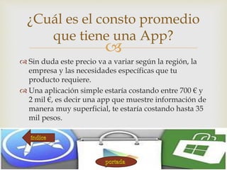 
 Sin duda este precio va a variar según la región, la
empresa y las necesidades específicas que tu
producto requiere.
 Una aplicación simple estaría costando entre 700 € y
2 mil €, es decir una app que muestre información de
manera muy superficial, te estaría costando hasta 35
mil pesos.
¿Cuál es el consto promedio
que tiene una App?
 
