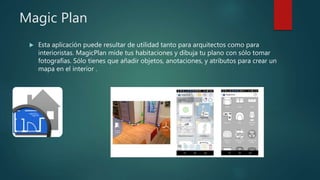 Magic Plan
 Esta aplicación puede resultar de utilidad tanto para arquitectos como para
interioristas. MagicPlan mide tus habitaciones y dibuja tu plano con sólo tomar
fotografías. Sólo tienes que añadir objetos, anotaciones, y atributos para crear un
mapa en el interior .
 