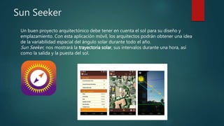 Sun Seeker
Un buen proyecto arquitectónico debe tener en cuenta el sol para su diseño y
emplazamiento. Con esta aplicación móvil, los arquitectos podrán obtener una idea
de la variabilidad espacial del ángulo solar durante todo el año.
Sun Seeker, nos mostrará la trayectoria solar, sus intervalos durante una hora, así
como la salida y la puesta del sol.
 