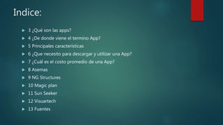 Indice:
 3 ¿Qué son las apps?
 4 ¿De donde viene el termino App?
 5 Principales características
 6 ¿Que necesito para descargar y utilizar una App?
 7 ¿Cuál es el costo promedio de una App?
 8 Asemas
 9 NG Structures
 10 Magic plan
 11 Sun Seeker
 12 Visuartech
 13 Fuentes
 