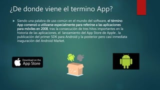 ¿De donde viene el termino App?
 Siendo una palabra de uso común en el mundo del software, el término
App comenzó a utilizarse especialmente para referirse a las aplicaciones
para móviles en 2008, tras la consecución de tres hitos importantes en la
historia de las aplicaciones, el lanzamiento del App Store de Apple , la
publicación del primer SDK para Android y la posterior pero casi inmediata
inaguración del Android Market.
 