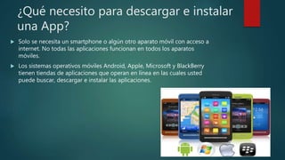 ¿Qué necesito para descargar e instalar
una App?
 Solo se necesita un smartphone o algún otro aparato móvil con acceso a
internet. No todas las aplicaciones funcionan en todos los aparatos
móviles.
 Los sistemas operativos móviles Android, Apple, Microsoft y BlackBerry
tienen tiendas de aplicaciones que operan en línea en las cuales usted
puede buscar, descargar e instalar las aplicaciones.
 