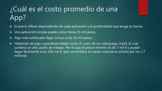 ¿Cuál es el costo promedio de una
App?
 El precio difiere dependiendo de cada aplicación y la profundidad que tenga la misma.
 Una aplicación simple puede costar hasta 35 mil pesos
 Algo mas sofisticado llega incluso a los 52 mil pesos
 Hablando de algo superdesarrollado como el costo de un videojuego móvil, el cual
conlleva un alto grado de trabajo. Por lo que el precio mínimo es de 7 mil € y puede
llegar fácilmente a los 100 mil €, que convertidos en pesos mexicanos estaría por los 1.7
millones
 