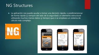 NG Structures
 La aplicación nos puede ayudar a tomar una decisión rápida, o predimensionar
de forma rápida (y siempre del lado de la seguridad) un elemento estructural
utilizando muchos menos datos (y tiempo) que si se empleara un sistema de
cálculo más complejo.
 
