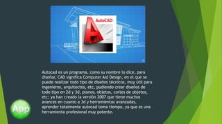Autocad es un programa, como su nombre lo dice, para
diseñar, CAD significa Computer Aid Design, en el que se
puede realizar todo tipo de diseños técnicos, muy útil para
ingenieros, arquitectos, etc, pudiendo crear diseños de
todo tipo en 2d y 3d, planos, objetos, cortes de objetos,
etc; ya han creado la versión 2007 que tiene muchos
avances en cuanto a 3d y herramientas avanzadas,
aprender totalmente autocad toma tiempo, ya que es una
herramienta profesional muy potente.
 