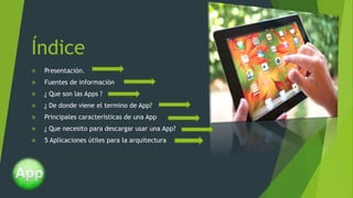 Índice
 Presentación.
 Fuentes de información
 ¿ Que son las Apps ?
 ¿ De donde viene el termino de App?
 Principales características de una App
 ¿ Que necesito para descargar usar una App?
 5 Aplicaciones útiles para la arquitectura
 