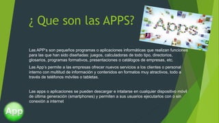 ¿ Que son las APPS?
Las APP’s son pequeños programas o aplicaciones informáticas que realizan funciones
para las que han sido diseñadas: juegos, calculadoras de todo tipo, directorios,
glosarios, programas formativos, presentaciones o catálogos de empresas, etc.
Las App’s permite a las empresas ofrecer nuevos servicios a los clientes o personal
interno con multitud de información y contenidos en formatos muy atractivos, todo a
través de teléfonos móviles o tabletas.
Las apps o aplicaciones se pueden descargar e intalarse en cualquier dispositivo móvil
de última generación (smartphones) y permiten a sus usuarios ejecutarlos con o sin
conexión a internet
 