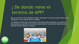 ¿ De donde viene el
termino de APP?
App es el acrónimo de la palabra en ingles: "application", la cual se puede traducir como
"aplicación", en el contexto de la informática.
Una definición sobre App sería programa informático ligero (pequeño en su tamaño)
descargable que permite unas funciones determinadas, normalmente diseñado para
equipos móviles: celulares y tabletas.
 