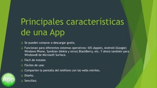 Principales características
de una App
 Se pueden comprar o descargar gratis.
 Funcionan para diferentes sistemas operativos: iOS (Apple), Android (Google)
Windows Phone, Symbian (Nokia y otros) BlackBerry, etc. Y ahora también para
Windows8 de Microsoft Surface.
 Fácil de instalar.
 Fáciles de usar.
 Comparten la pantalla del teléfono con las webs móviles.
 Diseño.
 Sencillez.
 
