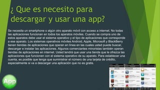 ¿ Que es necesito para
descargar y usar una app?
Se necesita un smartphone o algún otro aparato móvil con acceso a internet. No todas
las aplicaciones funcionan en todos los aparatos móviles. Cuando se compra uno de
estos aparatos debe usar el sistema operativo y el tipo de aplicaciones que corresponde
a ese aparato. Los sistemas operativos móviles Android, Apple, Microsoft y BlackBerry
tienen tiendas de aplicaciones que operan en línea en las cuales usted puede buscar,
descargar e instalar las aplicaciones. Algunos comerciantes minoristas también operan
tiendas de aplicaciones en internet. Usted tendrá que usar una tienda que le ofrezca las
aplicaciones que funcionen con el sistema operativo de su aparato. Para establecer una
cuenta, es posible que tenga que suministrar el número de una tarjeta de crédito,
especialmente si va a descargar una aplicación que no es gratis.
 