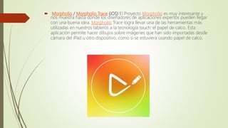  Morpholio / Morpholio Trace (iOS) El Proyecto Morpholio es muy interesante y
nos muestra hasta dónde los diseñadores de aplicaciones expertos pueden llegar
con una buena idea. Morpholio Trace logra llevar una de las herramientas más
utilizadas en nuestros tableros a la tecnología touch: el papel de calco. Esta
aplicación permite hacer dibujos sobre imágenes que han sido importadas desde
cámara del iPad u otro dispositivo, como si se estuviera usando papel de calco.
 