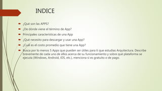 INDICE
 ¿Qué son las APPS?
 ¿De dónde viene el término de App?
 Principales características de una App
 ¿Qué necesito para descargar y usar una App?
 ¿Cuál es el costo promedio que tiene una App?
 Busca por lo menos 5 Apps que pueden ser útiles para ti que estudias Arquitectura. Describe
brevemente de cada uno de ellos acerca de su funcionamiento y sobre qué plataforma se
ejecuta (Windows, Android, iOS, etc.), menciona si es gratuito o de pago.
 