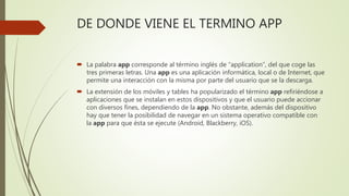 DE DONDE VIENE EL TERMINO APP
 La palabra app corresponde al término inglés de “application”, del que coge las
tres primeras letras. Una app es una aplicación informática, local o de Internet, que
permite una interacción con la misma por parte del usuario que se la descarga.
 La extensión de los móviles y tables ha popularizado el término app refiriéndose a
aplicaciones que se instalan en estos dispositivos y que el usuario puede accionar
con diversos fines, dependiendo de la app. No obstante, además del dispositivo
hay que tener la posibilidad de navegar en un sistema operativo compatible con
la app para que ésta se ejecute (Android, Blackberry, iOS).
 