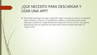 ¿QUE NECESITO PARA DESCARGAR Y
USAR UNA APP?
 Para poder descargar una app o aplicación mejor conocida en mexico, es necesario
tener conexión a internet, un Smartphone, tableta o computadora para poder
descargar la aplicación, dependiendo de la aplicación ese es el costo, hay algunas
aplicaciones que son gratuitas eso quiere decir que las puedes descargar sin
ningún costo.
 