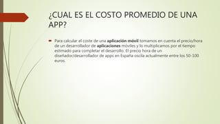 ¿CUAL ES EL COSTO PROMEDIO DE UNA
APP?
 Para calcular el coste de una aplicación móvil tomamos en cuenta el precio/hora
de un desarrollador de aplicaciones móviles y lo multiplicamos por el tiempo
estimado para completar el desarrollo. El precio hora de un
diseñador/desarrollador de apps en España oscila actualmente entre los 50-100
euros.
 