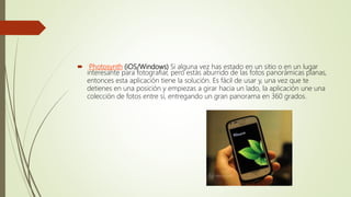  Photosynth (iOS/Windows) Si alguna vez has estado en un sitio o en un lugar
interesante para fotografiar, pero estás aburrido de las fotos panorámicas planas,
entonces esta aplicación tiene la solución. Es fácil de usar y, una vez que te
detienes en una posición y empiezas a girar hacia un lado, la aplicación une una
colección de fotos entre sí, entregando un gran panorama en 360 grados.
 