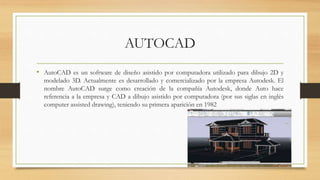 AUTOCAD
• AutoCAD es un software de diseño asistido por computadora utilizado para dibujo 2D y
modelado 3D. Actualmente es desarrollado y comercializado por la empresa Autodesk. El
nombre AutoCAD surge como creación de la compañía Autodesk, donde Auto hace
referencia a la empresa y CAD a dibujo asistido por computadora (por sus siglas en inglés
computer assisted drawing), teniendo su primera aparición en 1982
 