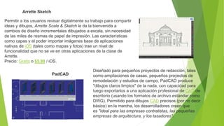 Arrette Sketch
Permitir a los usuarios revisar digitalmente su trabajo para compartir
ideas y dibujos, Arrette Scale & Sketch le da la bienvenida a
cambios de diseño incrementales dibujados a escala, sin necesidad
de las miles de resmas de papel de impresión. Las características
como capas y el poder importar imágenes base de aplicaciones
nativas de iOS (tales como mapas y fotos) trae un nivel de
funcionalidad que no se ve en otras aplicaciones de la clase de
Arrette.
Precio: Gratis o $5.99 / iOS.
PadCAD
Diseñado para pequeños proyectos de redacción, tales
como ampliaciones de casas, pequeños proyectos de
remodelación y estudios de campo, PadCAD produce
"dibujos claros limpios" de la nada, con capacidad para
luego exportarlos a una aplicación profesional de CAD de
escritorio (usando los formatos de archivo estándar como
DWG). Permitido para dibujos CAD precisos (por no decir
básico) en la marcha, los desarrolladores creen que
es "ideal para las empresas contratistas, las pequeñas
empresas de arquitectura, y los tasadores".
 