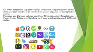 Las apps o aplicaciones se pueden descargar e intalarse en cualquier dispositivo móvil de
última generación (smartphones) y permiten a sus usuarios ejecutarlos con o sin conexión a
internet.
Funcionan para diferentes sistemas operativos: iOS (Apple), Android (Google) Windows
Phone, Symbian (Nokia y otros) BlackBerry, etc. Y ahora también para Windows8 de Microsoft
Surface.
 