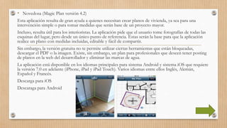 • Novedosa (Magic Plan versión 4.2)
Esta aplicación resulta de gran ayuda a quienes necesitan crear planos de vivienda, ya sea para una
intervención simple o para tomar medidas que serán base de un proyecto mayor.
Incluso, resulta útil para los interioristas. La aplicación pide que el usuario tome fotografías de todas las
esquinas del lugar, pero desde un único punto de referencia. Éstas serán la base para que la aplicación
realice un plano con medidas incluidas, editable y fácil de compartir.
Sin embargo, la versión gratuita no te permite utilizar ciertas herramientas que están bloqueadas,
descargar el PDF o la imagen. Existe, sin embargo, un plan para profesionales que deseen tener posting
de planos en la web del desarrollador y eliminar las marcas de agua.
La aplicación está disponible en los idiomas principales para sistema Android y sistema iOS que requiere
la versión 7.0 en adelante (iPhone, iPad y iPad Touch). Varios idiomas entre ellos Inglés, Alemán,
Español y Francés.
Descarga para iOS
Descaraga para Android
 