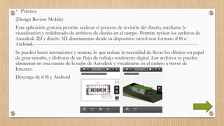 • Práctica
(Design Review Mobile)
Esta aplicación gratuita permite acelerar el proceso de revisión del diseño, mediante la
visualización y redelineado de archivos de diseño en el campo. Permite revisar los archivos de
Autodesk 2D y diseño 3D directamente desde tu dispositivo móvil con formato iOS o
Android.
Se pueden hacer anotaciones y marcas, lo que reduce la necesidad de llevar los dibujos en papel
de gran tamaño, y disfrutar de un flujo de trabajo totalmente digital. Los archivos se pueden
almacenar en una cuenta de la nube de Autodesk y visualizarse en el campo a través de
Internet.
Descarga de iOS y Android
 