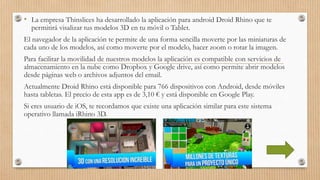 • La empresa Thinslices ha desarrollado la aplicación para android Droid Rhino que te
permitirá visalizar tus modelos 3D en tu móvil o Tablet.
El navegador de la aplicación te permite de una forma sencilla moverte por las miniaturas de
cada uno de los modelos, así como moverte por el modelo, hacer zoom o rotar la imagen.
Para facilitar la movilidad de nuestros modelos la aplicación es compatible con servicios de
almacenamiento en la nube como Dropbox y Google drive, así como permite abrir modelos
desde páginas web o archivos adjuntos del email.
Actualmente Droid Rhino está disponible para 766 dispositivos con Android, desde móviles
hasta tabletas. El precio de esta app es de 3,10 € y está disponible en Google Play.
Si eres usuario de iOS, te recordamos que existe una aplicación similar para este sistema
operativo llamada iRhino 3D.
 