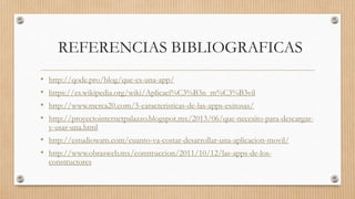 REFERENCIAS BIBLIOGRAFICAS
• http://qode.pro/blog/que-es-una-app/
• https://es.wikipedia.org/wiki/Aplicaci%C3%B3n_m%C3%B3vil
• http://www.merca20.com/5-caracteristicas-de-las-apps-exitosas/
• http://proyectointernetpalazzo.blogspot.mx/2013/06/que-necesito-para-descargar-
y-usar-una.html
• http://estudiowam.com/cuanto-va-costar-desarrollar-una-aplicacion-movil/
• http://www.obrasweb.mx/construccion/2011/10/12/las-apps-de-los-
constructores
 