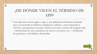 ¿DE DÓNDE VIEEN EL TÉRMINO DE
APP?
• Una aplicación móvil, applo o app es una aplicación informática diseñada
para ser ejecutada en teléfonos inteligentes, tabletas y otros dispositivos
móviles y que permite al usuario efectuar una tarea concreta de cualquier tipo
—profesional, de ocio, educativas, de acceso a servicios, etc.—, facilitando
las gestiones o actividades a desarrollar.
 