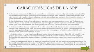 CARACTERISTICAS DE LA APP
• 1. Solucionan una necesidad: Al hablar de necesidades no nos referimos a comer, beber o dormir. En la actualidad hay
necesidades sencillas como el tener un buen calendario, poder escribir notas, compartir fotos con los amigos o jugar
algo. Las apps más populares ofrecen soluciones prácticas a necesidades que hace unos años no eran importantes y se
ganan la confianza de los usuarios.
• 2. Son fáciles de usar: En la red hay miles de apps que sirven para encontrar pareja, pero ¿por qué Tinder es la más
exitosa? Porque es muy fácil de usar, simplemente hay que desplazar fotos a la izquierda o a la derecha. Este tipo de
visión sobre cómo debe funcionar una app es fundamental en el éxito. Por eso casi no hay apps complicadas.
• 3. Invitan a socializar: Desde el surgimiento de las redes sociales durante la década pasada, los internautas sienten
satisfacción al compartir cosas: fotos, textos, ideas, videos, su localización, reseña de lugares, opinión de películas. Hay
muchas apps especializadas por temas como restaurantes, cine u hoteles, pero en la más popular se habla de todo
(Twitter) con la intención de compartir las ideas.
• 4. Están disponibles en varias plataformas: Durante mucho tiempo, Instagram estuvo disponible sólo para iOS y era
popular, pero cuando se hizo la versión para Android el número de usuarios estalló y al final Facebook compró la
compañía debido al éxito. Las apps con mejores resultados están disponibles para el mayor número de dispositivos
posibles.
• 5. Parten de una idea simple: Revisa las apps de tu smartphone. Las que más usas surgieron de una idea sencilla que fue
llevada a la realidad con ayuda de código y marketing. Las apps ofrecen a creativos y desarrolladores de innovar frente a
necesidades antiguas y nuevas de formas en las que los consumidores se enganchen al sentirse parte de una comunidad
y obtener diversión.
 