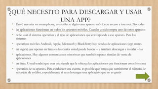 ¿QUÉ NECESITO PARA DESCARGAR Y USAR
UNA APP?
• Usted necesita un smartphone, una tablet o algún otro aparato móvil con acceso a internet. No todas
• las aplicaciones funcionan en todos los aparatos móviles. Cuando usted compra uno de estos aparatos
• debe usar el sistema operativo y el tipo de aplicaciones que corresponde a ese aparato. Para los
sistemas
• operativos móviles Android, Apple, Microsoft y BlackBerry hay tiendas de aplicaciones (app stores
• en inglés) que operan en línea en las cuales usted puede buscar – y también descargar e instalar – las
• aplicaciones. Hay algunos comerciantes minoristas que también operan tiendas de venta de
aplicaciones
• en línea. Usted tendrá que usar una tienda que le ofrezca las aplicaciones que funcionen con el sistema
• operativo de su aparato. Para establecer una cuenta, es posible que tenga que suministrar el número de
su tarjeta de crédito, especialmente si va a descargar una aplicación que no es gratis
 