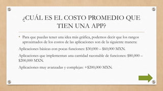 ¿CUÁL ES EL COSTO PROMEDIO QUE
TIEN UNA APP?
• Para que puedas tener una idea más gráfica, podemos decir que los rangos
aproximados de los costos de las aplicaciones son de la siguiente manera:
Aplicaciones básicas con pocas funciones: $30,000 – $60,000 MXN.
Aplicaciones que implementan una cantidad razonable de funciones: $80,000 –
$200,000 MXN.
Aplicaciones muy avanzadas y complejas: +$200,000 MXN.
 