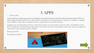 5 APPS• (AutoCad 360)
Ningún arquitecto podría negar que ésta es la aplicación más importante para su profesión. Permite gestionar desde el iPad o el
iPhone planos desarrollados fuera de la oficina. Desde esta aplicación, de descarga gratuita, se pueden ver, modificar y compartir
archivos DWG (en 2D y 3D) en cualquier momento y lugar, incluso sin conexión a Internet.
Cualquiera que sea el dispositivo móvil que se elija, deberá contar con un procesador de al menos 1Ghz y 68.4 MB de memoria
RAM. La aplicación está disponible para dispositivos con iOS 3.0 o posterior y para aquellos usuarios que cuentan con equipos de
otras marcas y usan el sistema operativo Android.
Descarga para iOS
Descarga para Android
 