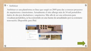 • Architizer
Architizer es una plataforma en línea que surgió en 2009 para dar a conocer proyectos
de arquitectura e interiorismo. Actualmente el sitio alberga más de 54 mil portafolios
dados de alta por diseñadores y arquitectos. Más allá de ser una referencia para
visualizar portafolios, se ha convertido en una fuente de actualidades por su constante
renovación. Disponible para iPad.
 