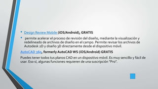 • Design Review Mobile (iOS/Android), GRATIS
• permite acelerar el proceso de revisión del diseño, mediante la visualización y
redelineado de archivos de diseño en el campo. Permite revisar los archivos de
Autodesk 2D y diseño 3D directamente desde el dispositivo móvil.
AutoCAD 360, formerly AutoCAD WS (iOS/Android) GRATIS
Puedes tener todos tus planos CAD en un dispositivo móvil. Es muy sencillo y fácil de
usar. Eso sí, algunas funciones requieren de una suscripción "Pro".
 