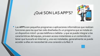 ¿Qué SON LAS APP’S?
• Las APP’s son pequeños programas o aplicaciones informáticas que realizan
funciones para las que han sido diseñadas.Es un programa que se instala en
un dispositivo móvil -ya sea teléfono o tableta- y que se puede integrar a las
características del equipo, proveen acceso instantáneo a un contenido sin
tener que buscarlo en Internet y, una vez instaladas, generalmente se puede
acceder a ellas sin necesidad de una conexión a la Red. X
 