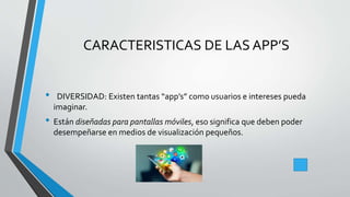 CARACTERISTICAS DE LAS APP’S
• DIVERSIDAD: Existen tantas “app’s” como usuarios e intereses pueda
imaginar.
• Están diseñadas para pantallas móviles, eso significa que deben poder
desempeñarse en medios de visualización pequeños.
 
