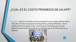 ¿CUAL ES EL COSTO PROMEDIO DE UN APP?
• Canalys realizó un estudio en el que analizaron las 100 Apps del top ventas
de ambas tiendas de aplicaciones (App Store yAndroid Market).Tras el
análisis de las 200 aplicaciones, vieron que la media del precio de las
aplicaciones de Android era de $3.74 mientras que la de iOS era de $1.47
dólares.
 