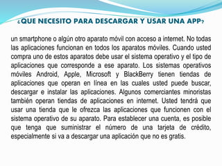 ¿QUE NECESITO PARA DESCARGAR Y USAR UNA APP?
un smartphone o algún otro aparato móvil con acceso a internet. No todas
las aplicaciones funcionan en todos los aparatos móviles. Cuando usted
compra uno de estos aparatos debe usar el sistema operativo y el tipo de
aplicaciones que corresponde a ese aparato. Los sistemas operativos
móviles Android, Apple, Microsoft y BlackBerry tienen tiendas de
aplicaciones que operan en línea en las cuales usted puede buscar,
descargar e instalar las aplicaciones. Algunos comerciantes minoristas
también operan tiendas de aplicaciones en internet. Usted tendrá que
usar una tienda que le ofrezca las aplicaciones que funcionen con el
sistema operativo de su aparato. Para establecer una cuenta, es posible
que tenga que suministrar el número de una tarjeta de crédito,
especialmente si va a descargar una aplicación que no es gratis.
 