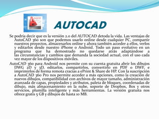 AUTOCAD
Se podría decir que es la versión 2.0 del AUTOCAD detoda la vida. Las ventajas de
AutoCAD 360 son que podemos usarlo online desde cualquier PC, compartir
nuestros proyectos, almacenarlos online y ahora también acceder a ellos, verlos
y editarlos desde nuestro iPhone o Android. Todo un paso evolutivo en un
programa que ha demostrado no quedarse atrás adaptándose a
las circunstancias y cambios que demanda la sociedad actual, con el uso cada
vez mayor de los dispositivos móviles.
AutoCAD 360 para Android nos permite con su cuenta gratuita abrir los dibujos
DWG 2D y 3D, editarlos, compartirlos, convertirlo en PDF o DWF, e
imprimirlos de forma remota cracias a ePrint & Share de HP. Con la suscripción
a AutoCAD 360 Pro nos permite acceder a más opciones, como la creación de
nuevos dibujos, compatibilidad con archivos de mayor tamaño, administración
avanzada de capas, propiedades y atributos, paleta de bloques, coordenadas de
dibujo, más almacenamiento en la nube, soporte de Dropbox, Box y otros
servicios, plumilla inteligente y más herramientas. La versión gratuita nos
ofrece gratis 5 GB y dibujos de hasta 10 MB.
 
